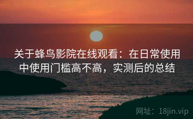 关于蜂鸟影院在线观看:在日常使用中使用门槛高不高,实测后的总结 关于蜂鸟影院在线观看:在日常使用中使用门槛高不高,实测后的总结